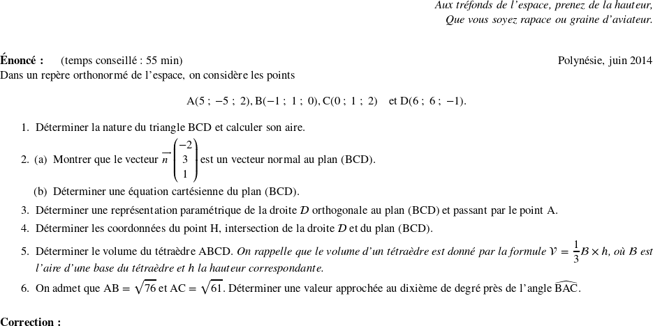  \begin{flushright} \textit{Aux tréfonds de l'espace, prenez de la hauteur,\\ Que vous soyez rapace ou graine d'aviateur.} \end{flushright} ~~\\ \textbf{Énoncé:}~~~~~~(temps conseillé : 55 min) \hfill Polynésie, juin 2014\\ Dans un repère orthonormé de l'espace, on considère les points \[\text{A}(5~;~-5~;~2), \text{B} (-1~;~1~;~0), \text{C}(0~;~1~;~2)\quad \text{et D}(6~;~6~;~-1).\] \begin{enumerate} \item Déterminer la nature du triangle BCD et calculer son aire. \item \begin{enumerate}\index{vecteur normal} \item Montrer que le vecteur $\vect{n}\begin{pmatrix}- 2\\3\\1\end{pmatrix}$ est un vecteur normal au plan (BCD). \item Déterminer une équation cartésienne du plan (BCD).\index{equation de plan@équation de plan} \end{enumerate}\index{equation parametrique de droite@équation paramétrique de droite} \item Déterminer une représentation paramétrique de la droite $\mathcal{D}$ orthogonale au plan (BCD) et passant par le point A. \item Déterminer les coordonnées du point H, intersection de la droite $\mathcal{D}$ et du plan (BCD). \item Déterminer le volume du tétraèdre ABCD. \emph{On rappelle que le volume d'un tétraèdre est donné par la formule $\mathcal{V} = \dfrac{1}{3}\mathcal{B} \times h$, où $\mathcal{B}$ est l'aire d'une base du tétraèdre et $h$ la hauteur correspondante.} \item On admet que AB = $\sqrt{76}$ et AC $= \sqrt{61}$. Déterminer une valeur approchée au dixième de degré près de l'angle $\widehat{\text{BAC}}$. \end{enumerate} \vspace{0,5cm} \textbf{Correction:} 