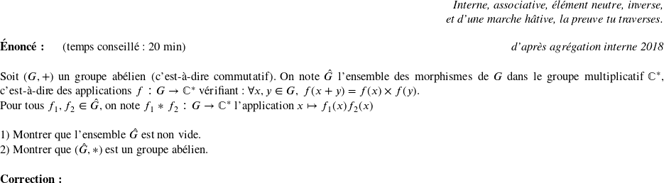   \begin{flushright} \textit{Interne, associative, élément neutre, inverse,\\ et d'une marche hâtive, la preuve tu traverses.} \end{flushright}  \textbf{Énoncé:}~~~~~~(temps conseillé : 20 min)\hfill\textit{d'après agrégation interne 2018}\\  Soit $(G,+)$ un groupe abélien (c'est-à-dire commutatif). On note $\hat{G}$ l'ensemble des morphismes de $G$ dans le groupe multiplicatif $\mathbb{C}^*$, c'est-à-dire des applications $f : G \rightarrow \mathbb{C}^*$ vérifiant : $\forall x, y \in G,~f(x+y) = f(x)\times f(y)$.\\ Pour tous $f_1, f_2 \in \hat{G}$, on note $f_1*f_2 : G \rightarrow \mathbb{C}^*$ l'application $x \mapsto f_1(x)f_2(x)$\\  1) Montrer que l'ensemble $\hat{G}$ est non vide.  2) Montrer que $(\hat{G},*)$ est un groupe abélien.\\  \textbf{Correction:}\\  