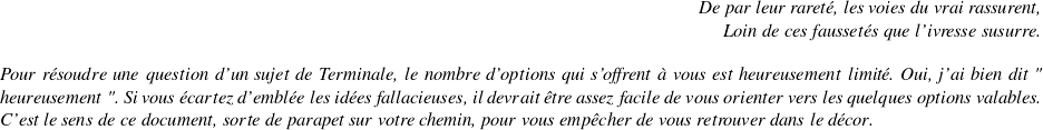   \begin{flushright} \textit{De par leur rareté, les voies du vrai rassurent,\\ Loin de ces faussetés que l'ivresse susurre.} \end{flushright}  \textit{Pour résoudre une question d'un sujet de Terminale, le nombre d'options qui s'offrent à vous est heureusement limité. Oui, j'ai bien dit " heureusement ". Si vous écartez d'emblée les idées fallacieuses, il devrait être assez facile de vous orienter vers les quelques options valables. C'est le sens de ce document, sorte de parapet sur votre chemin, pour vous empêcher de vous retrouver dans le décor.}  