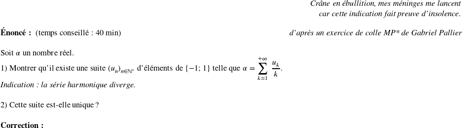   \begin{flushright} \textit{Crâne en ébullition, mes méninges me lancent\\ car cette indication fait preuve d'insolence.} \end{flushright}  \textbf{Énoncé:}~~(temps conseillé : 40 min)\hfill\textit{d'après un exercice de colle MP* de Gabriel Pallier}\\  Soit $\alpha$ un nombre réel.  1) Montrer qu'il existe une suite $(u_n)_{n \in \mathbb{N}^*}$ d'éléments de $\lbrace -1;1\rbrace$ telle que $\alpha = \displaystyle\sum_{k=1}^{+\infty}~\dfrac{u_k}{k}$.\\ \textit{Indication : la série harmonique diverge.}\\  2) Cette suite est-elle unique ? ~~\\  \textbf{Correction:}\\  