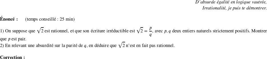   \begin{flushright} \textit{D'absurde égalité en logique vautrée,\\ Irrationalité, je puis te démontrer.} \end{flushright}  \textbf{Énoncé:}~~~~~~(temps conseillé : 25 min)\\  1) On suppose que $\sqrt{2}$ est rationnel, et que son écriture irréductible est $\sqrt{2}=\dfrac{p}{q}$, avec $p,q$ deux entiers naturels strictement positifs. Montrer que $p$ est pair.  2) En relevant une absurdité sur la parité de $q$, en déduire que $\sqrt{2}$ n'est en fait pas rationnel.\\  \textbf{Correction:}\\  