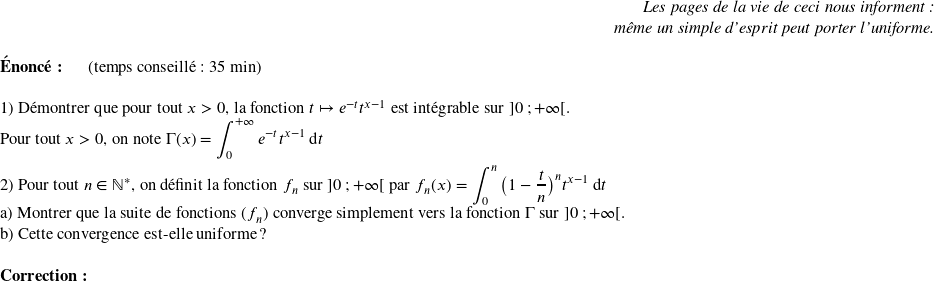   \begin{flushright} \textit{Les pages de la vie de ceci nous informent :\\ même un simple d'esprit peut porter l'uniforme.} \end{flushright}  \textbf{Énoncé:}~~~~~~(temps conseillé : 35 min)\hfill\textit{}\\  1) Démontrer que pour tout $x > 0$,~la fonction $t \mapsto e^{-t}t^{x-1}$ est intégrable sur $]0~;+\infty[$.  Pour tout $x > 0$, on note $\Gamma(x) = \displaystyle\int_{0}^{+\infty} e^{-t} t^{x-1}\:\text{d}t$\\  2) Pour tout $n \in \mathbb{N}^*$,~on définit la fonction $f_n$ sur $]0~;+\infty[$ par $f_n(x) = \displaystyle\int_{0}^n \big(1 - \dfrac{t}{n}\big)^n t^{x-1}\:\text{d}t$\\ a) Montrer que la suite de fonctions $(f_n)$ converge simplement vers la fonction $\Gamma$ sur $]0~;+\infty[$.\\ b) Cette convergence est-elle uniforme ?\\  \textbf{Correction:}\\  
