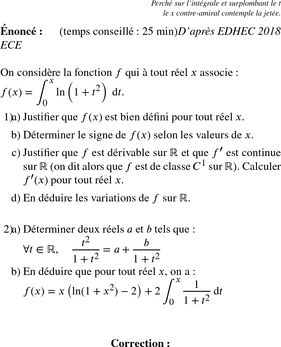   \LARGE  \begin{flushright} \textit{Perché sur l'intégrale et surplombant le t\\ le x contre-amiral contemple la jetée.} \end{flushright}\\  \Huge  \textbf{Énoncé:}~~~~~~(temps conseillé : 25 min)\hfill\textit{D'après EDHEC 2018 ECE}\\  On considère la fonction $f$ qui à tout réel $x$ associe :\\ $f(x)=\displaystyle\int_0^x\ln\left(1+t^2\right)~\text{d}t$.  \begin{enumerate} \item[1)] \begin{enumerate} \item[a)] Justifier que $f(x)$ est bien défini pour tout réel $x$. \item[b)] Déterminer le signe de $f(x)$ selon les valeurs de $x$. \item[c)] Justifier que $f$ est dérivable sur $\mathbb{R}$ et que $f'$ est continue sur $\mathbb{R}$ (on dit alors que $f$ est de classe $C^1$ sur $\mathbb{R}$). Calculer $f'(x)$ pour tout réel $x$. \item[d)] En déduire les variations de $f$ sur $\mathbb{R}$.\\  \end{enumerate} \item[2)] \begin{enumerate} \item[a)] Déterminer deux réels $a$ et $b$ tels que :\\ $\forall t\in \mathbb{R}, \quad \dfrac{t^2}{1+t^2}=a+\dfrac{b}{1+t^2}$ \item[b)] En déduire que pour tout réel $x$, on a :\\ $f(x)=x\left(\ln(1+x^2)-2\right)+2\displaystyle\int_0^x\dfrac{1}{1+t^2}~\text{d}t$ \end{enumerate} \end{enumerate}~~\\  \center{\textbf{Correction:}}  