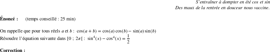   \begin{flushright} \textit{S'entraîner à dompter en été cos et sin\\ Des maux de la rentrée en douceur nous vaccine.} \end{flushright}  \textbf{Énoncé:}~~~~~~(temps conseillé : 25 min)\\  On rappelle que pour tous réels $a$ et $b$ :~~$\cos(a+b) = \cos(a)\cos(b) - \sin(a)\sin(b)$  Résoudre l'équation suivante dans $[0~;~2\pi[$ :~~$\sin^4(x) - \cos^4(x) = \dfrac{1}{2}$\\  \textbf{Correction :}\\  