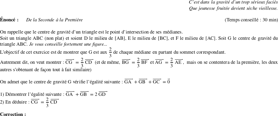   \begin{flushright} \textit{C'est dans la gravité d'un trop sérieux faciès\\ Que jeunesse fruitée devient sèche vieillesse.} \end{flushright}  \textbf{Énoncé:}~~~~~~\textit{De la Seconde à la Première}\hfill(Temps conseillé : 30 min)\\  On rappelle que le centre de gravité d'un triangle est le point d'intersection de ses médianes.  Soit un triangle ABC (non plat) et soient D le milieu de [AB],~E le milieu de [BC],~et F le milieu de [AC]. Soit G le centre de gravité du triangle ABC.~\textit{Je vous conseille fortement une figure...}  L'objectif de cet exercice est de montrer que G est aux $\dfrac{2}{3}$ de chaque médiane en partant du sommet correspondant.  Autrement dit, on veut montrer : $\vect{\text{CG}} = \dfrac{2}{3}~\vect{\text{CD}}$~(et de même, $\vect{\text{BG}} = \dfrac{2}{3}~\vect{\text{BF}}$~et~$\vect{\text{AG}} = \dfrac{2}{3}~\vect{\text{AE}}$,~~mais on se contentera de la première, les deux autres s'obtenant de façon tout à fait similaire)\\  On admet que le centre de gravité G vérifie l'égalité suivante : $\vect{\text{GA}} + \vect{\text{GB}} + \vect{\text{GC}} = \vec{0}$\\  1) Démontrer l'égalité suivante : $\vect{\text{GA}} + \vect{\text{GB}} = 2~\vect{\text{GD}}$  2) En déduire : $\vect{\text{CG}} = \dfrac{2}{3}~\vect{\text{CD}}$\\  \textbf{Correction:}\\  