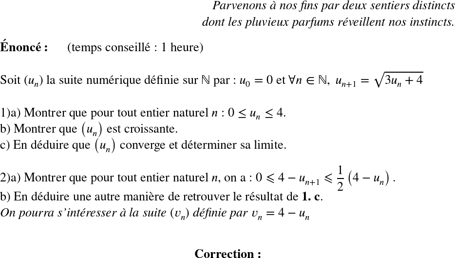   \LARGE  \begin{flushright} \textit{Parvenons à nos fins par deux sentiers distincts\\ dont les pluvieux parfums réveillent nos instincts.} \end{flushright}  \textbf{Énoncé:}~~~~~~(temps conseillé : 1 heure)\\  Soit $(u_{n})$ la suite numérique définie sur $\mathbb{N}$ par : $u_0 = 0$ et $\forall n \in \mathbb{N},~u_{n+1} = \sqrt{3u_{n} +4}$\\  1)a) Montrer que pour tout entier naturel $n$ : $0 \leq u_n \leq 4$.\\ b) Montrer que $\left(u_{n}\right)$ est croissante.\\ c) En déduire que $\left(u_{n}\right)$ converge et déterminer sa limite.\\  2)a) Montrer que pour tout entier naturel $n$, on a : $0 \leqslant 4 - u_{n+1} \leqslant \dfrac{1}{2}\left(4 - u_{n}\right).$\\ b) En déduire une autre manière de retrouver le résultat de \textbf{1. c}.\\ \textit{On pourra s'intéresser à la suite $(v_n)$ définie par $v_n = 4 - u_n$}\\  \center{\textbf{Correction:}}\\  