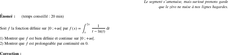   \begin{flushright} \textit{Le segment s'amenuise, mais surtout prenons garde\\ que le zéro ne nuise à nos lignes hagardes.} \end{flushright}  \textbf{Énoncé:}~~~~~~(temps conseillé : 20 min)\hfill\textit{}\\  Soit $f$ la fonction définie sur $]0~;+\infty[$ par $f(x) = \displaystyle\int_{x}^{2x}~\dfrac{1}{t - \ln(t)}~\text{d}t$\\  1) Montrer que $f$ est bien définie et continue sur $]0~;+\infty[$.  2) Montrer que $f$ est prolongeable par continuité en $0$.\\  \textbf{Correction:}\\  