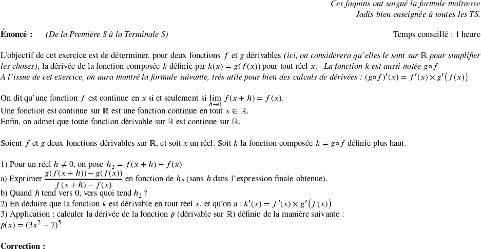   \begin{flushright} \textit{Ces faquins ont saigné la formule maîtresse\\ Jadis bien enseignée à toutes les TS.} \end{flushright}  \textbf{Énoncé:}~~~~~~\textit{(De la Première S à la Terminale S)}\hfill Temps conseillé : 1 heure\\  L'objectif de cet exercice est de déterminer, pour deux fonctions $f$ et $g$ dérivables \textit{(ici, on considérera qu'elles le sont sur $\mathbb{R}$ pour simplifier les choses)}, la dérivée de la fonction composée $k$ définie par $k(x) = g(f(x))$ pour tout réel $x$.~~~\textit{La fonction $k$ est aussi notée $g \circ f$}  \textit{A l'issue de cet exercice, on aura montré la formule suivante, très utile pour bien des calculs de dérivées : $(g\circ f)'(x) = f'(x) \times g'\big(f(x)\big)$}\\  On dit qu'une fonction $f$ est continue en $x$ si et seulement si $\underset{h\rightarrow 0}{\lim}~f(x+h) = f(x)$.  Une fonction est continue sur $\mathbb{R}$ est une fonction continue en tout $x \in \mathbb{R}$.  Enfin, on admet que toute fonction dérivable sur $\mathbb{R}$ est continue sur $\mathbb{R}$.\\  Soient $f$ et $g$ deux fonctions dérivables sur $\mathbb{R}$, et soit $x$ un réel. Soit $k$ la fonction composée $k = g\circ f$ définie plus haut.\\  1) Pour un réel $h \neq 0$, on pose $h_2 = f(x+h) - f(x)$\\ a) Exprimer $\dfrac{g(f(x+h)) - g(f(x))}{f(x+h) - f(x)}$ en fonction de $h_2$ (sans $h$ dans l'expression finale obtenue).\\ b) Quand $h$ tend vers $0$, vers quoi tend $h_2$ ?  2) En déduire que la fonction $k$ est dérivable en tout réel $x$, et qu'on a : $k'(x) = f'(x) \times g'\big(f(x)\big)$  3) Application : calculer la dérivée de la fonction $p$ (dérivable sur $\mathbb{R}$) définie de la manière suivante :\\ $p(x) = (3x^2 - 7)^5$\\  \textbf{Correction :}\\  