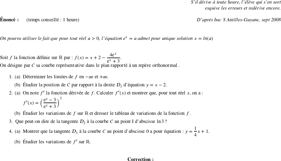   \begin{flushright} \textit{S'il dérive à toute heure, l'élève qui s'en sort\\ esquive les erreurs et redérive encore.} \end{flushright}  \textbf{Énoncé:}~~~~~~(temps conseillé : 1 heure)\hfill\textit{D'après bac S Antilles-Guyane, sept 2008}\\ ~~\\  \textit{On pourra utiliser le fait que pour tout réel $a >0$, l'équation $e^x = a$ admet pour unique solution $x = \text{ln}(a)$}\\ ~~\\  Soit $f$ la fonction définie sur $\R$ par : $f(x) = x + 2 - \dfrac{4\text{e}^x}{\text{e}^x + 3}.$  On désigne par $\mathcal{C}$ sa courbe représentative dans le plan rapporté à un repère orthonormal \Oij{}.  \medskip  \begin{enumerate} \item \begin{enumerate} \item Déterminer les limites de $f$ en $- \infty$ et $+ \infty$. \item Étudier la position de $\mathcal{C}$ par rapport à la droite $\mathcal{D}_{1}$ d'équation $y = x - 2$. \end{enumerate} \item \begin{enumerate} \item On note $f'$ la fonction dérivée de $f$. Calculer $f'(x)$ et montrer que, pour tout réel $x$, on a :  $f'(x) = \left(\dfrac{\text{e}^x - 3}{\text{e}^x + 3}\right)^2$  \item Étudier les variations de $f$ sur $\R$ et dresser le tableau de variations de la fonction $f$. \end{enumerate} \item Que peut-on dire de la tangente $\mathcal{D}_{2}$ à la courbe $\mathcal{C}$ au point I d'abscisse $\ln 3$ ? \item \begin{enumerate} \item Montrer que la tangente $\mathcal{D}_{3}$ à la courbe $\mathcal{C}$ au point d'abscisse $0$ a pour équation : $y = \dfrac{1}{4}x + 1$. \item Étudier les variations de $f'$ sur $\mathbb{R}$.\\ \end{enumerate} \end{enumerate}  \center{\textbf{Correction:}}\\  