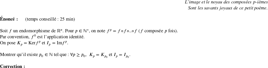   \begin{flushright} \textit{L'image et le noyau des composées p-ièmes\\ Sont les savants joyaux de ce petit poème.} \end{flushright}  \textbf{Énoncé:}~~~~~~(temps conseillé : 25 min)\\  Soit $f$ un endomorphisme de $\mathbb{R}^n$. Pour $p \in \mathbb{N}^*$, on note $f^p = f \circ f\circ .. \circ f $~($f$ composée $p$ fois).  Par convention, $f^0$ est l'application identité.  On pose $K_p = \text{Ker} f^p$ et $I_p = \text{Im} f^p$.\\  Montrer qu'il existe $p_0 \in \mathbb{N}$ tel que : $\forall p \geq p_0$,~ $K_p = K_{p_0}$ et $I_p = I_{p_0}$.\\  \textbf{Correction:}\\  