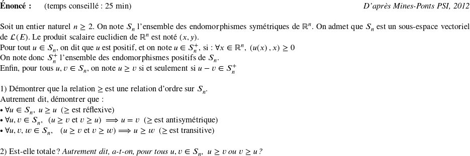   \textbf{Énoncé:}~~~~~~(temps conseillé : 25 min)\hfill\textit{D'après Mines-Ponts PSI, 2012}\\  Soit un entier naturel $n \geq 2$. On note $S_n$ l'ensemble des endomorphismes symétriques de $\mathbb{R}^n$. On admet que $S_n$ est un sous-espace vectoriel de $\mathcal{L}(E)$. Le produit scalaire euclidien de $\mathbb{R}^n$ est noté $(x,y)$.  Pour tout $u \in S_n$, on dit que $u$ est positif, et on note $u \in S_n^+$, si : $\forall x \in \mathbb{R}^n,~(u(x)~,x) \geq 0$  On note donc $S_n^+$ l'ensemble des endomorphismes positifs de $S_n$.  Enfin, pour tous $u, v \in S_n$, on note $u \geq v$ si et seulement si $u - v \in S_n^+$\\  1) Démontrer que la relation $\geq$ est une relation d'ordre sur $S_n$.\\ Autrement dit, démontrer que :\\ $\bullet~\forall u \in S_n,~u \geq u$~~($\geq$ est réflexive)\\ $\bullet~\forall u,v \in S_n,~~(u \geq v$ et $v \geq u)$~~$\Longrightarrow u = v$~~($\geq$ est antisymétrique)\\ $\bullet~\forall u,v,w \in S_n,~~~ (u \geq v~\text{et}~v \geq w) \Longrightarrow u \geq w$~~($\geq$ est transitive)\\  2) Est-elle totale ? \textit{Autrement dit, a-t-on, pour tous $u,v \in S_n$,~~$u \geq v$ ou $v \geq u$ ?}\\  