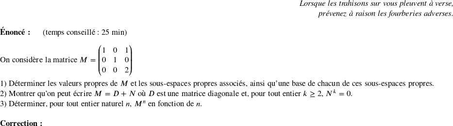   \begin{flushright} \textit{Lorsque les trahisons sur vous pleuvent à verse,\\ prévenez à raison les fourberies adverses.} \end{flushright}  \textbf{Énoncé:}~~~~~~(temps conseillé : 25 min)\hfill\textit{}\\  On considère la matrice $M = \begin{pmatrix} 1 & 0 & 1\\ 0 & 1 & 0\\ 0 & 0 & 2 \end{pmatrix}$\\  1) Déterminer les valeurs propres de $M$ et les sous-espaces propres associés, ainsi qu'une base de chacun de ces sous-espaces propres.  2) Montrer qu'on peut écrire $M = D + N$ où $D$ est une matrice diagonale et, pour tout entier $k \geq 2$,~$N^k = 0$.  3) Déterminer, pour tout entier naturel $n$,~$M^n$ en fonction de $n$.\\  \textbf{Correction:}\  