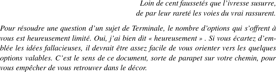   \LARGE  \begin{flushright} \textit{Loin de cent faussetés que l'ivresse susurre,\\ de par leur rareté les voies du vrai rassurent.} \end{flushright}  \textit{Pour résoudre une question d'un sujet de Terminale, le nombre d'options qui s'offrent à vous est heureusement limité. Oui, j'ai bien dit \og heureusement \fg~. Si vous écartez d'emblée les idées fallacieuses, il devrait être assez facile de vous orienter vers les quelques options valables. C'est le sens de ce document, sorte de parapet sur votre chemin, pour vous empêcher de vous retrouver dans le décor.}  