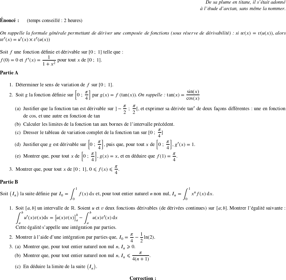   \begin{flushright} \textit{De sa plume en titane, il s'était adonné\\ à l'étude d'arctan, sans même la nommer.\\} \end{flushright}  \textbf{Énoncé:}~~~~~~(temps conseillé : 2 heures)\hfill \textit{}\\  \textit{On rappelle la formule générale permettant de dériver une composée de fonctions (sous réserve de dérivabilité) : si $w(x) = v(u(x))$, alors $w'(x) = u'(x)\times v'(u(x))$}\\  Soit $f$ une fonction définie et dérivable sur $[0~;~1]$ telle que :  $f(0) = 0 \text{ et } f^{\prime}(x) = \dfrac{1}{1+x^2} \text{ pour tout $x$ de $[0~;~1]$}.$\\  \textbf{Partie A}  \medskip  \begin{enumerate} \item Déterminer le sens de variation de $f$ sur $[0~;~1]$. \item Soit $g$ la fonction définie sur $\left[0~;~\dfrac{\pi}{4}\right]$ par $g(x) = f\left(\tan(x)\right)$.~\textit{On rappelle : $\tan(x) = \dfrac{\sin(x)}{\cos(x)}$}  \begin{enumerate} \item Justifier que la fonction tan est dérivable sur $]-\dfrac{\pi}{2}~;~\dfrac{\pi}{2}[$, et exprimer sa dérivée $\text{tan}'$ de deux façons différentes : une en fonction de cos, et une autre en fonction de tan \item Calculer les limites de la fonction tan aux bornes de l'intervalle précédent. \item Dresser le tableau de variation complet de la fonction tan sur $[0~;~\dfrac{\pi}{4}]$ \item Justifier que $g$ est dérivable sur $\left[0~;~\dfrac{\pi}{4}\right]$, puis que, pour tout $x$ de $\left[0~;~\dfrac{\pi}{4}\right]$, $g^{\prime}(x) = 1$. \item Montrer que, pour tout $x$ de $\left[0~;~\dfrac{\pi}{4}\right]$, $g(x) = x$, et en déduire que $f(1) = \dfrac{\pi}{4}$. \end{enumerate} \item Montrer que, pour tout $x$ de $[0~;~1]$, $0 \leqslant f(x) \leqslant \dfrac{\pi}{4}$. \end{enumerate}  \medskip  \textbf{Partie B}  \medskip  Soit $\left(I_n\right)$ la suite définie par $I_0 = \displaystyle\int_{0}^{1} f(x)\:\text{d}x$ et, pour tout entier naturel $n$ non nul, $I_n = \displaystyle\int_{0}^{1} x^n f(x)\:\text{d}x $.  \medskip  \begin{enumerate} \item Soit $[a,b]$ un intervalle de $\mathbb{R}$. Soient $u$ et $v$ deux fonctions dérivables (de dérivées continues) sur $[a;b]$. Montrer l'égalité suivante : $\displaystyle\int_{a}^{b}u'(x)v(x) \text{d}x = \big[u(x)v(x)\big]_a^b - \displaystyle\int_{a}^{b} u(x)v'(x)\:\text{d}x$  Cette égalité s'appelle une intégration par parties. \item Montrer à l'aide d'une intégration par parties que, $I_0 = \dfrac{\pi}{4} - \dfrac{1}{2}\ln (2)$. \item \begin{enumerate} \item Montrer que, pour tout entier naturel non nul $n$, $I_n \geqslant 0$. \item Montrer que, pour tout entier naturel non nul $n$, $I_n \leqslant \dfrac{\pi}{4(n + 1)}$. \item En déduire la limite de la suite $\left(I_n\right)$. \end{enumerate} \end{enumerate}  \center{\textbf{Correction:}}\\  