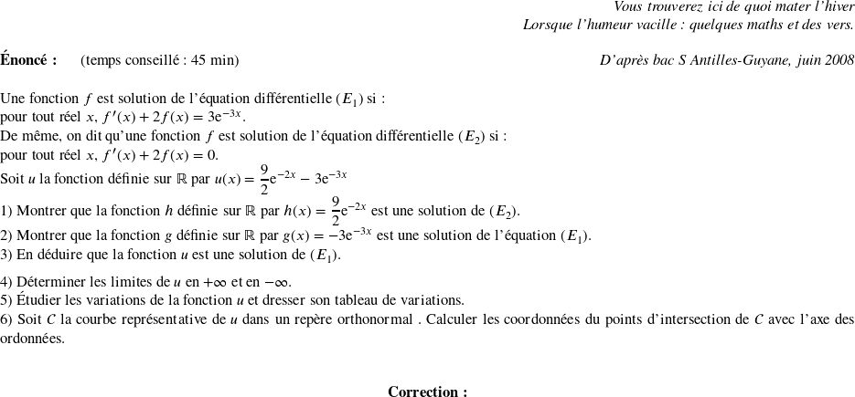   \begin{flushright} \textit{Vous trouverez ici de quoi mater l'hiver\\ Lorsque l'humeur vacille : quelques maths et des vers.} \end{flushright}  \textbf{Énoncé:}~~~~~~(temps conseillé : 45 min)\hfill\textit{D'après bac S Antilles-Guyane, juin 2008}\\  Une fonction $f$ est solution de l'équation différentielle $(E_1)$ si :\\ pour tout réel $x$, $f'(x) + 2f(x) = 3\text{e}^{-3x}$.  De même, on dit qu'une fonction $f$ est solution de l'équation différentielle $(E_2)$ si : \\ pour tout réel $x$, $f'(x) + 2f(x) = 0$.  Soit $u$ la fonction définie sur $\mathbb{R}$ par $u(x) = \dfrac{9}{2}\text{e}^{-2x } - 3\text{e}^{-3x}$  1) Montrer que la fonction $h$ définie sur $\R$ par $h(x) = \dfrac{9}{2}\text{e}^{-2x}$ est une solution de $(E_2)$.  2) Montrer que la fonction $g$ définie sur $\R$ par $g(x) = - 3\text{e}^{-3x}$ est une solution de l'équation $(E_1)$.  3) En déduire que la fonction $u$ est une solution de $(E_1)$. \medskip  4) Déterminer les limites de $u$ en $+\infty$ et en $- \infty$.  5) Étudier les variations de la fonction $u$ et dresser son tableau de variations.  6) Soit $\mathcal{C}$ la courbe représentative de $u$ dans un repère orthonormal \Oij{}. Calculer les coordonnées du points d'intersection de $\mathcal{C}$ avec l'axe des ordonnées.\\  \center{\textbf{Correction:}}\\  