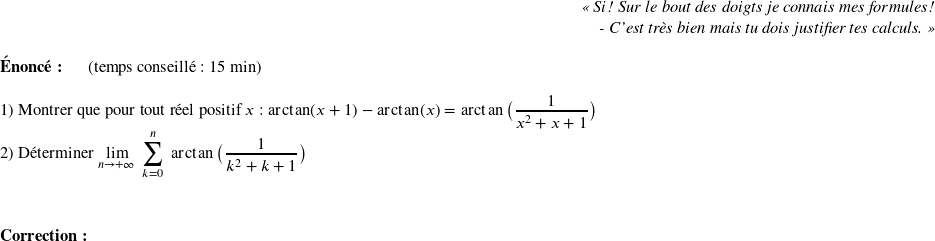   \begin{flushright} \textit{\og Si! Sur le bout des doigts je connais mes formules!\\ - C'est très bien mais tu dois justifier tes calculs. \fg} \end{flushright}  \textbf{Énoncé:}~~~~~~(temps conseillé : 15 min)\\  1) Montrer que pour tout réel positif $x$ : $\arctan(x+1) - \arctan(x) = \arctan\big(\dfrac{1}{x^2+x+1}\big)$  2) Déterminer $\underset{n\rightarrow +\infty}{\lim}~\displaystyle\sum_{k=0}^n~\arctan\big(\dfrac{1}{k^2 + k + 1}\big)$\\  ~~\\  \textbf{Correction:}\\ 