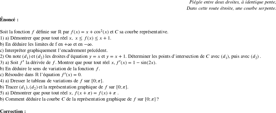   \begin{flushright} \textit{Piégée entre deux droites, à identique pente,\\ Dans cette route étroite, une courbe serpente.} \end{flushright}  \textbf{Énoncé:}\\  Soit la fonction $f$ définie sur $\mathbb{R}$ par $f(x) = x + \cos^2(x)$ et $C$ sa courbe représentative.  1) a) Démontrer que pour tout réel $x,~x \leq f(x) \leq x + 1$.\\ b) En déduire les limites de f en $+\infty$ et en $-\infty$.\\ c) Interpréter graphiquement l'encadrement précédent.  2) On note $(d_1)$ et $(d_2)$ les droites d'équation $y = x$ et $y = x + 1$. Déterminer les points d'intersection de $C$ avec $(d_1)$, puis avec $(d_2)$ .  3) a) Soit $f'$ la dérivée de $f$. Montrer que pour tout réel $x, f'(x) = 1 - \sin(2x)$.\\ b) En déduire le sens de variation de la fonction $f$.\\ c) Résoudre dans $\mathbb{R}$ l'équation $f'(x) = 0$.  4) a) Dresser le tableau de variations de $f$ sur $[0;\pi]$.\\ b) Tracer $(d_1)$, $(d_2)$ et la représentation graphique de $f$ sur $[0;\pi]$.  5) a) Démontrer que pour tout réel $x$, $f(x + \pi) = f(x) + \pi$ .\\ b) Comment déduire la courbe $C$ de la représentation graphique de $f$ sur $[0;\pi]$ ?\\  \textbf{Correction:}\\  