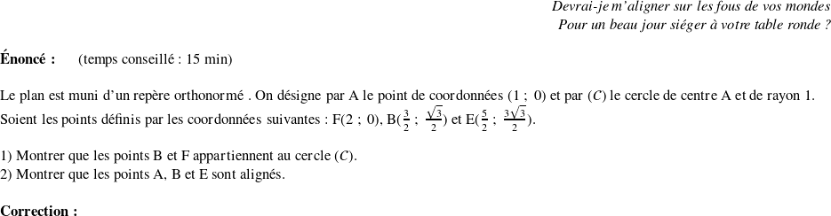   \begin{flushright} \textit{Devrai-je m'aligner sur les fous de vos mondes \\ Pour un beau jour siéger à votre table ronde ?} \end{flushright}  \textbf{Énoncé:}~~~~~~(temps conseillé : 15 min)\\  Le plan est muni d'un repère orthonormé \Oij. On désigne par A le point de coordonnées $(1~;~0)$ et par $(\mathcal{C})$ le cercle de centre A et de rayon $1$.  Soient les points définis par les coordonnées suivantes : $\text{F}(2~;~0)$,~$\text{B}(\frac{3}{2}~;~\frac{\sqrt{3}}{2})$~et~$\text{E}(\frac{5}{2}~;~\frac{3\sqrt{3}}{2})$.\\  1) Montrer que les points $\text{B}$ et $\text{F}$ appartiennent au cercle $(\mathcal{C})$.  2) Montrer que les points A, B et E sont alignés.\\  \textbf{Correction:}\\  