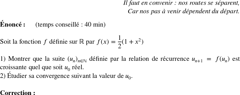   \LARGE  \begin{flushright} \textit{Il faut en convenir : nos routes se séparent,\\ Car nos pas à venir dépendent du départ.} \end{flushright}  \textbf{Énoncé:}~~~~~~(temps conseillé : 40 min)\\  Soit la fonction $f$ définie sur $\mathbb{R}$ par $f(x)=\dfrac{1}{2}(1+x^2)$\\  1) Montrer que la suite $(u_n)_{n \in \mathbb{N}}$ définie par la relation de récurrence $u_{n+1}=f(u_n)$ est croissante quel que soit $u_0$ réel.  2) Étudier sa convergence suivant la valeur de $u_0$.\\  \textbf{Correction:}\\  