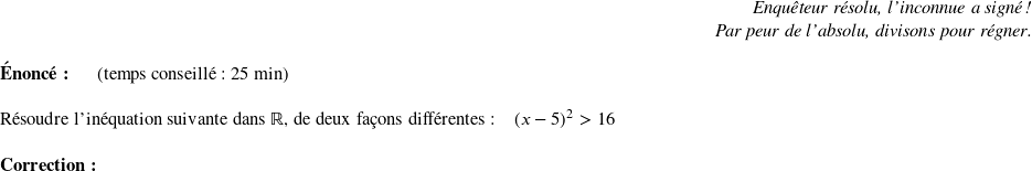   \begin{flushright} \textit{Enquêteur résolu, l'inconnue a signé !\\ Par peur de l'absolu, divisons pour régner.} \end{flushright}  \textbf{Énoncé:}~~~~~~(temps conseillé : 25 min)\\  Résoudre l'inéquation suivante dans $\mathbb{R}$, de deux façons différentes :~~~~$(x-5)^2 > 16$\\  \textbf{Correction:}\\  