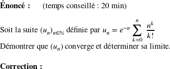   \textbf{Énoncé:}~~~~~~(temps conseillé : 20 min)\hfill\textit{}\\  Soit la suite $(u_n)_{n \in \mathbb{N}}$ définie par $u_n = e^{-n}\displaystyle\sum_{k=0}^n~\dfrac{n^k}{k !}$  Démontrer que $(u_n)$ converge et déterminer sa limite.\\  \textbf{Correction:}\\  