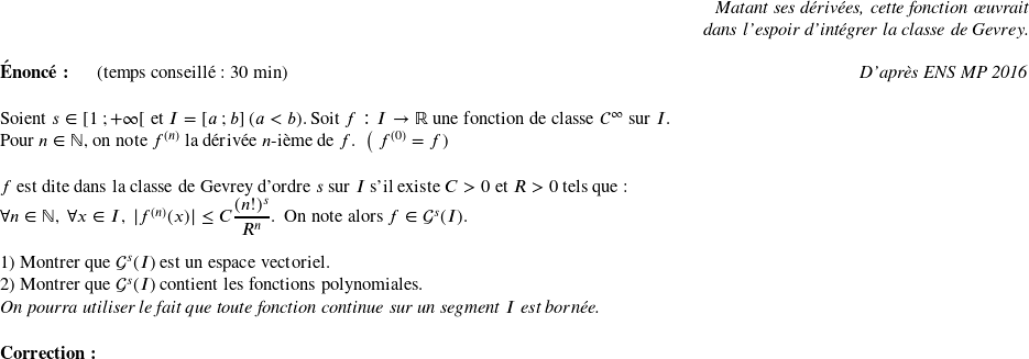   \begin{flushright} \textit{Matant ses dérivées, cette fonction œuvrait\\ dans l'espoir d'intégrer la classe de Gevrey.} \end{flushright}  \textbf{Énoncé:}~~~~~~(temps conseillé : 30 min)\hfill\textit{D'après ENS MP 2016}\\  Soient $s \in [1~;+\infty[$ et $I = [a~;b]~(a < b)$. Soit $f: I \rightarrow \mathbb{R}$ une fonction de classe $\mathcal{C}^\infty$ sur $I$.\\ Pour $n \in \mathbb{N}$, on note $f^{(n)}$ la dérivée $n$-ième de $f$.~~\big( $f^{(0)} = f$)\\  $f$ est dite dans la classe de Gevrey d'ordre $s$ sur $I$ s'il existe $C > 0$ et $R > 0$ tels que :\\ $\forall n \in \mathbb{N},~\forall x \in I,~|f^{(n)}(x)| \leq C\dfrac{(n!)^s}{R^n}$.~~On note alors $f \in \mathcal{G}^s(I)$.\\  1) Montrer que $\mathcal{G}^s(I)$ est un espace vectoriel.  2) Montrer que $\mathcal{G}^s(I)$ contient les fonctions polynomiales.\\ \textit{On pourra utiliser le fait que toute fonction continue sur un segment $I$ est bornée.}\\  \textbf{Correction:}\\  