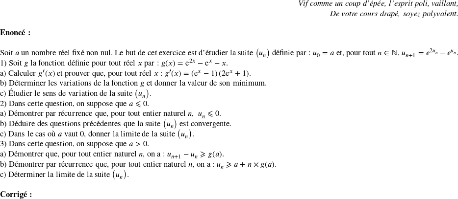   \begin{flushright} \textit{Vif comme un coup d'épée, l'esprit poli, vaillant,\\ De votre cours drapé, soyez polyvalent.} \end{flushright}  \textbf{Enoncé:}\\  Soit $a$ un nombre réel fixé non nul. Le but de cet exercice est d'étudier la suite $\left(u_n\right)$ définie par: $u_0 = a$ et, pour tout $n \in \mathbb{N}$, $u_{n+1} = e^{2u_n} - e^{u_n}$.  1) Soit $g$ la fonction définie pour tout réel $x$ par : $g(x) = \text{e}^{2x} - \text{e}^{x} - x$.\\ a) Calculer $g '(x)$ et prouver que, pour tout réel $x $ : $g'(x) = \left(\text{e}^{x} - 1\right)\left(2\text{e}^{x} + 1\right)$.\\ b) Déterminer les variations de la fonction $g$ et donner la valeur de son minimum.\\ c) Étudier le sens de variation de la suite $\left(u_n\right)$.  2) Dans cette question, on suppose que $a \leqslant 0$.\\ a) Démontrer par récurrence que, pour tout entier naturel $n$,\: $u_n \leqslant 0$.\\ b) Déduire des questions précédentes que la suite $\left(u_n\right)$ est convergente.\\ c) Dans le cas où $a$ vaut $0$, donner la limite de la suite $\left(u_n\right)$.  3) Dans cette question, on suppose que $a > 0$.\\ a) Démontrer que, pour tout entier naturel $n$, on a : $u_{n+1} - u_n \geqslant g(a)$.\\ b) Démontrer par récurrence que, pour tout entier naturel $n$, on a :  $u_n \geqslant a + n \times g(a)$.\\ c) Déterminer la limite de la suite $\left(u_n\right)$.\\  \textbf{Corrig\'e:}\ 