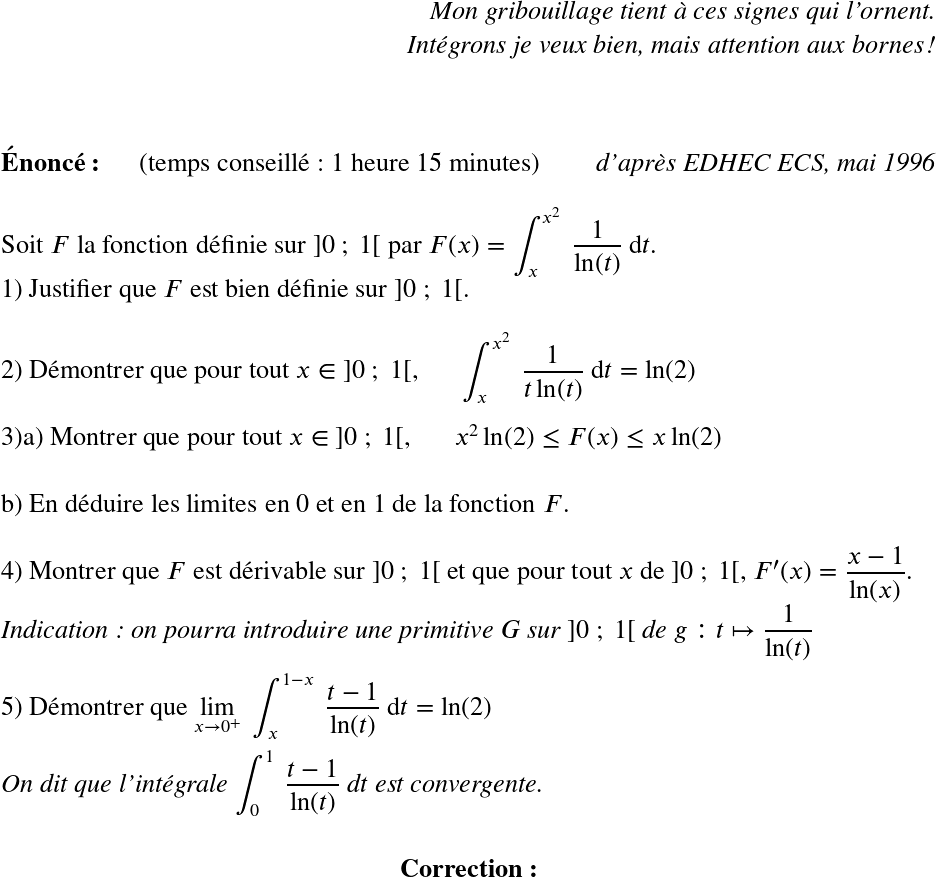   \LARGE  \begin{flushright} \textit{Mon gribouillage tient à ces signes qui l'ornent.\\ Intégrons je veux bien, mais attention aux bornes !} \end{flushright}  \LARGE  ~~\\  \textbf{Énoncé:}~~~~~~(temps conseillé : 1 heure 15 minutes)\hfill\textit{d'après EDHEC ECS, mai 1996}\\  Soit $F$ la fonction définie sur $]0~;~1[$ par $F(x) = \displaystyle\int_{x}^{x^2}~\dfrac{1}{\ln(t)}~\text{d}t$.  1) Justifier que $F$ est bien définie sur $]0~;~1[$.\\  2) Démontrer que pour tout $x \in~]0~;~1[,~~~~~~\displaystyle\int_{x}^{x^2}~\dfrac{1}{t\ln(t)}~\text{d}t = \ln(2)$\\  3)a) Montrer que pour tout $x \in~]0~;~1[,~~~~~~x^2\ln(2) \leq F(x) \leq x\ln(2)$\\  b) En déduire les limites en $0$ et en $1$ de la fonction $F$.\\  4) Montrer que $F$ est dérivable sur $]0~;~1[$ et que pour tout $x$ de $]0~;~1[$, $F'(x) = \dfrac{x-1}{\ln(x)}$.\\ \textit{Indication : on pourra introduire une primitive $G$ sur $]0~;~1[$ de $g : t \mapsto \dfrac{1}{\ln(t)}$}\\  5) Démontrer que $\underset{x\rightarrow 0^+}{\lim}~\displaystyle\int_{x}^{1-x}~\dfrac{t-1}{\ln(t)}~\text{d}t = \ln(2)$\\ ~~\\ \textit{On dit que l'intégrale $\displaystyle\int_{0}^{1}~\dfrac{t-1}{\ln(t)}~\text{d}t$ est convergente.}\\  \center{\textbf{Correction:}}\\  