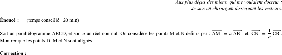   \begin{flushright} \textit{Aux plus déçus des miens, qui me voulaient docteur :\\ Je suis un chirurgien disséquant les vecteurs.} \end{flushright}  \textbf{Énoncé:}~~~~~~(temps conseillé : 20 min)\\  Soit un parallélogramme ABCD, et soit $a$ un réel non nul. On considère les points M et N définis par : $\vect{\text{AM}} = a~\vect{\text{AB}}$~~et~~$\vect{\text{CN}} = \dfrac{1}{a}~\vect{\text{CB}}$. Montrer que les points D, M et N sont alignés.\\  \textbf{Correction:}\\  