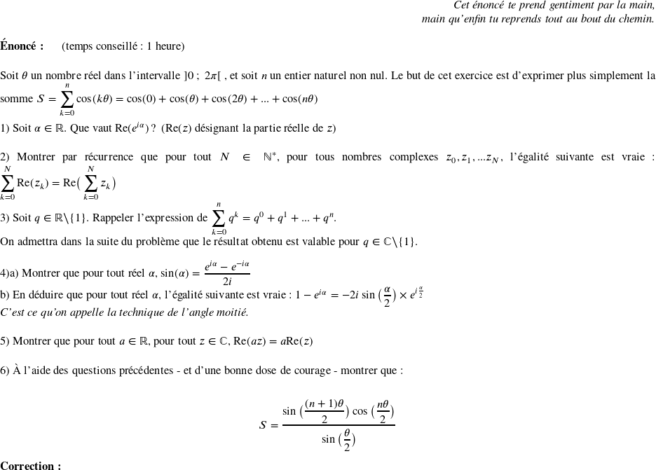   \begin{flushright} \textit{Cet énoncé te prend gentiment par la main,\\ main qu'enfin tu reprends tout au bout du chemin.} \end{flushright}  \textbf{Énoncé:}~~~~~~(temps conseillé : 1 heure)\\  Soit $\theta$ un nombre réel dans l'intervalle $]0~;~2\pi[$~, et soit $n$ un entier naturel non nul. Le but de cet exercice est d'exprimer plus simplement la somme $S = \displaystyle\sum_{k=0}^n \cos(k\theta) = \cos(0) + \cos(\theta) + \cos(2\theta) + ... + \cos(n\theta)$\\  1) Soit $\alpha \in \mathbb{R}$. Que vaut Re$(e^{i\alpha})$ ?~~(Re($z$) désignant la partie réelle de $z$)\\  2) Montrer par récurrence que pour tout $N \in \mathbb{N^*}$, pour tous nombres complexes $z_0, z_1,...z_N$, l'égalité suivante est vraie : $ \displaystyle\sum_{k=0}^N \text{Re}(z_k) = \text{Re}\big(\displaystyle\sum_{k=0}^N z_k\big)$~~~~\\  3) Soit $q \in \mathbb{R}\backslash\lbrace1\rbrace$. Rappeler l'expression de $\displaystyle\sum_{k=0}^n q^k = q^0 + q^1 + ... + q^n$.\\ On admettra dans la suite du problème que le résultat obtenu est valable pour $q \in \mathbb{C}\backslash\lbrace1\rbrace$.\\  4)a) Montrer que pour tout réel $\alpha$, $\sin(\alpha) = \dfrac{e^{i\alpha} - e^{-i\alpha}}{2i}$\\ b) En déduire que pour tout réel $\alpha$, l'égalité suivante est vraie : $1 - e^{i\alpha} = - 2i\sin\big(\dfrac{\alpha}{2}\big)\times e^{i\frac{\alpha}{2}}$\\ \textit{C'est ce qu'on appelle la technique de l'angle moitié.}\\  5) Montrer que pour tout $a \in \mathbb{R}$, pour tout $z \in \mathbb{C}$, $\text{Re}(az) = a\text{Re}(z)$ \\  6) À l'aide des questions précédentes - et d'une bonne dose de courage - montrer que :\\ \begin{center}$S = \dfrac{\sin\big(\dfrac{(n+1)\theta}{2}\big)\cos\big(\dfrac{n\theta}{2}\big)}{\sin\big(\dfrac{\theta}{2}\big)}$\end{center}  \textbf{Correction:}\\  