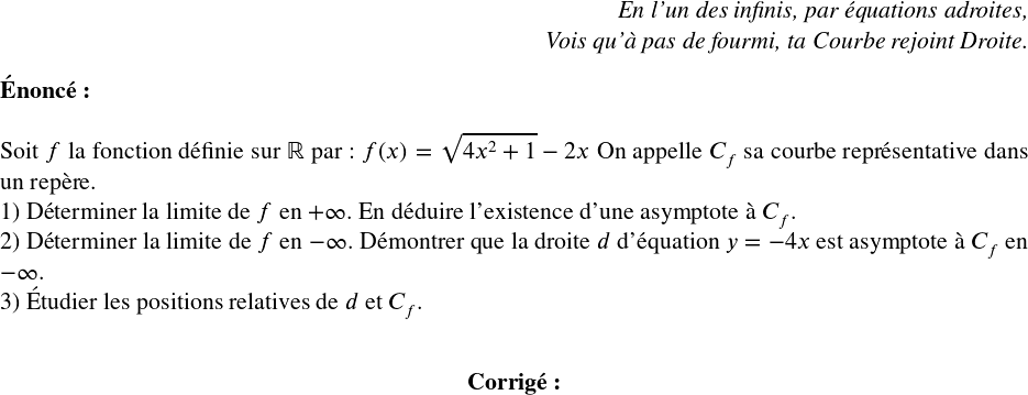   \Large  \begin{flushright} \textit{En l'un des infinis, par équations adroites,\\ Vois qu'à pas de fourmi, ta Courbe rejoint Droite.} \end{flushright}  \textbf{\'Enonc\'e:}\\  Soit $f$ la fonction d\'efinie sur $\mathbb{R}$ par : $f(x)=\sqrt{4x^2+1}-2x$ On appelle $C_f$ sa courbe repr\'esentative dans un rep\`ere.  1) D\'eterminer la limite de $f$ en $+\infty$. En d\'eduire l'existence d'une asymptote \`a $C_f$.  2) D\'eterminer la limite de $f$ en $-\infty$. D\'emontrer que la droite $d$ d'\'equation $y=-4x$ est asymptote \`a $C_f$ en $-\infty$.  3) \'Etudier les positions relatives de $d$ et $C_f$.\\  \center{\textbf{Corrig\'e:}}\\ 