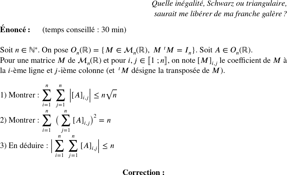   \LARGE  \begin{flushright} \textit{Quelle inégalité, Schwarz ou triangulaire,\\ saurait me libérer de ma franche galère ?} \end{flushright}  \textbf{Énoncé:}~~~~~~(temps conseillé : 30 min)\\  Soit $n \in \mathbb{N}^*$. On pose $O_n(\mathbb{R}) = \{M \in \mathcal{M}_n(\mathbb{R}),~M~^{t}M = I_n\}$. Soit $A \in O_n(\mathbb{R})$.\\ Pour une matrice $M$ de $\mathcal{M}_n(\mathbb{R})$ et pour $i, j \in \llbracket 1~;n \rrbracket$, on note $[M]_{i,j}$ le coefficient de $M$ à la $i$-ème ligne et $j$-ième colonne (et $~^{t}M$ désigne la transposée de $M$).\\  1) Montrer : $\displaystyle\sum_{i=1}^n~\displaystyle\sum_{j=1}^n~\big|[A]_{i,j}\big| \leq n\sqrt{n}$\\  2) Montrer : $\displaystyle\sum_{i=1}^n~\big(\displaystyle\sum_{j=1}^n~[A]_{i,j}\big)^2 = n$\\  3) En déduire : $\big|\displaystyle\sum_{i=1}^n~\displaystyle\sum_{j=1}^n~[A]_{i,j}\big| \leq n$\\  \center{\textbf{Correction:}}\\  