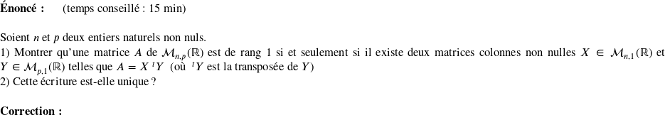   \textbf{Énoncé:}~~~~~~(temps conseillé : 15 min)\\  Soient $n$ et $p$ deux entiers naturels non nuls.  1) Montrer qu'une matrice $A$ de $\mathcal{M}_{n,p}(\mathbb{R})$ est de rang 1 si et seulement si il existe deux matrices colonnes non nulles $X \in \mathcal{M}_{n,1}(\mathbb{R})$ et $Y \in \mathcal{M}_{p,1}(\mathbb{R})$ telles que $A = X~^t Y$~~(où $~^t Y$ est la transposée de $Y$)  2) Cette écriture est-elle unique ?\\  \textbf{Correction:}\\  