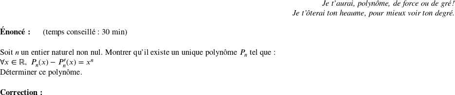   \begin{flushright} \textit{Je t'aurai, polynôme, de force ou de gré !\\ Je t'ôterai ton heaume, pour mieux voir ton degré.} \end{flushright}  \textbf{Énoncé:}~~~~~~(temps conseillé : 30 min)\\  Soit $n$ un entier naturel non nul. Montrer qu'il existe un unique polynôme $P_n$ tel que :  $\forall x \in \mathbb{R},~P_n(x) - P_n'(x) = x^n$  Déterminer ce polynôme.\\  \textbf{Correction:}\\  