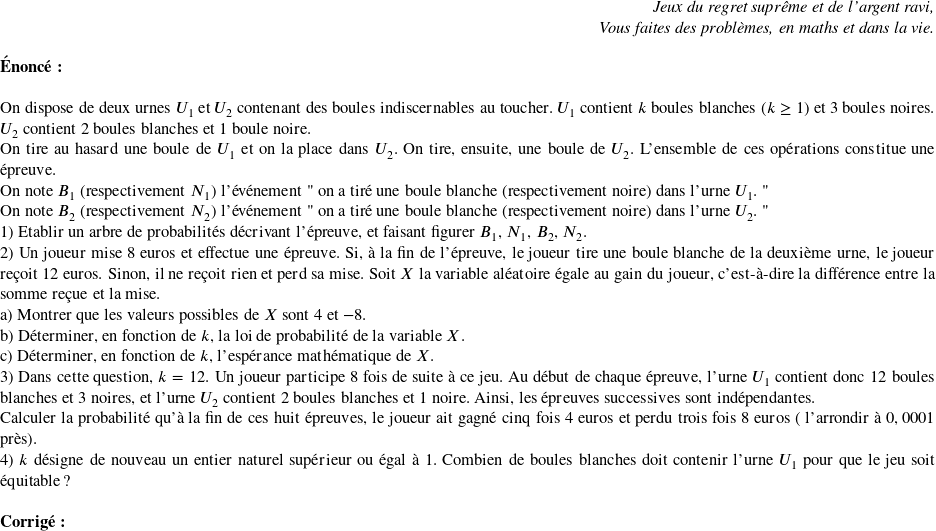   \begin{flushright} \textit{Jeux du regret suprême et de l'argent ravi,\\ Vous faites des problèmes, en maths et dans la vie.} \end{flushright}  \textbf{Énoncé:}\\  On dispose de deux urnes $U_1$ et $U_2$ contenant des boules indiscernables au toucher. $U_1$ contient $k$ boules blanches ($k\geq 1$) et $3$ boules noires. $U_2$ contient $2$ boules blanches et $1$ boule noire.  On tire au hasard une boule de $U_1$ et on la place dans $U_2$. On tire, ensuite, une boule de $U_2$. L'ensemble de ces opérations constitue une épreuve.  On note $B_1$ (respectivement $N_1$) l'événement " on a tiré une boule blanche (respectivement noire) dans l'urne $U_1$. "  On note $B_2$ (respectivement $N_2$) l'événement " on a tiré une boule blanche (respectivement noire) dans l'urne $U_2$. "  1) Etablir un arbre de probabilités décrivant l'épreuve, et faisant figurer $B_1$, $N_1$, $B_2$, $N_2$.  2) Un joueur mise $8$ euros et effectue une épreuve. Si, à la fin de l'épreuve, le joueur tire une boule blanche de la deuxième urne, le joueur reçoit $12$ euros. Sinon, il ne reçoit rien et perd sa mise. Soit $X$ la variable aléatoire égale au gain du joueur, c'est-à-dire la différence entre la somme reçue et la mise.\\ a) Montrer que les valeurs possibles de $X$ sont $4$ et $-8$.\\ b) Déterminer, en fonction de $k$, la loi de probabilité de la variable $X$.\\ c) Déterminer, en fonction de $k$, l'espérance mathématique de $X$.  3) Dans cette question, $k=12$. Un joueur participe $8$ fois de suite à ce jeu. Au début de chaque épreuve, l'urne $U_1$ contient donc $12$ boules blanches et $3$ noires, et l'urne $U_2$ contient $2$ boules blanches et $1$ noire. Ainsi, les épreuves successives sont indépendantes.\\ Calculer la probabilité qu'à la fin de ces huit épreuves, le joueur ait gagné cinq fois $4$ euros et perdu trois fois $8$ euros ( l'arrondir à $0,0001$ près).  4) $k$ désigne de nouveau un entier naturel supérieur ou égal à $1$. Combien de boules blanches doit contenir l'urne $U_1$ pour que le jeu soit équitable ?\\  \textbf{Corrigé:}\ 
