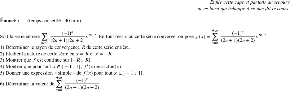   \begin{flushright} \textit{Enfile cette cape et partons au secours\\ de ce bord qui échappe à ce que dit le cours.} \end{flushright}  \textbf{Énoncé:}~~~~~~(temps conseillé : 40 min)\hfill\textit{}\\  Soit la série entière $\displaystyle\sum_{n\geq 0}~\dfrac{(-1)^n}{(2n+1)(2n+2)}x^{2n+2}$. En tout réel $x$ où cette série converge, on pose $f(x) = \displaystyle\sum_{n = 0}^{+\infty}~\dfrac{(-1)^n}{(2n+1)(2n+2)}x^{2n+2}$  1) Déterminer le rayon de convergence $R$ de cette série entière.  2) Étudier la nature de cette série en $x = R$ et $x = -R$  3) Montrer que $f$ est continue sur $[-R~;~R]$.  4) Montrer que pour tout $x \in~]-1~;~1[$, $f'(x) = \arctan(x)$  5) Donner une expression \og simple \fg~de $f(x)$ pour tout $x \in~]-1~;~1[$.  6) Déterminer la valeur de $\displaystyle\sum_{n = 0}^{+\infty}~\dfrac{(-1)^n}{(2n+1)(2n+2)}$\\  