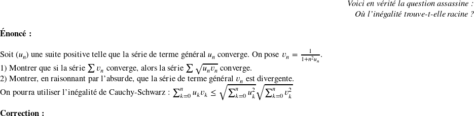   \begin{flushright} \textit{Voici en vérité la question assassine :\\ Où l'inégalité trouve-t-elle racine ?} \end{flushright}  \textbf{Énoncé:}\\  Soit $(u_{n})$ une suite positive telle que la série de terme général $u_{n}$ converge. On pose $v_{n}=\frac{1}{1+n^{2}u_{n}}$.  1) Montrer que si la s\'erie $\sum v_n$ converge, alors la s\'erie $\sum \sqrt{u_n v_n}$ converge.  2) Montrer, en raisonnant par l'absurde, que la s{\'e}rie de terme g{\'e}n{\'e}ral $v_{n}$ est divergente.\\ On pourra utiliser l'in\'egalit\'e de Cauchy-Schwarz : $\sum_{k=0}^n u_k v_k \leq\sqrt{\sum_{k=0}^n u_k^2} \sqrt{\sum_{k=0}^n v_k^2}$\\  \textbf{Correction:}\\  