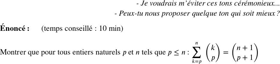   \LARGE  \begin{flushright} \textit{- Je voudrais m'éviter ces tons cérémonieux...\\ - Peux-tu nous proposer quelque ton qui soit mieux?} \end{flushright}  \textbf{Énoncé:}~~~~~~(temps conseillé : 10 min)\\  Montrer que pour tous entiers naturels $p$ et $n$ tels que $p \leq n$ :~$\displaystyle\sum_{k=p}^n~\binom{k}{p} = \binom{n+1}{p+1}$  