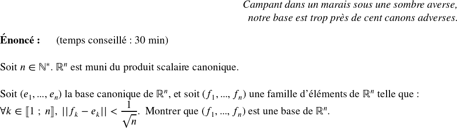   \Large  \begin{flushright} \textit{Campant dans un marais sous une sombre averse,\\ notre base est trop près de cent canons adverses.} \end{flushright}  \textbf{Énoncé:}~~~~~~(temps conseillé : 30 min)\hfill\textit{}\\  Soit $n \in \mathbb{N}^*$. $\mathbb{R}^n$ est muni du produit scalaire canonique.\\ ~~\\ Soit $(e_1,...,e_n)$ la base canonique de $\mathbb{R}^n$, et soit $(f_1,...,f_n)$ une famille d'éléments de $\mathbb{R}^n$ telle que:\\ $\forall k \in \llbracket 1~;~n\rrbracket,~||f_k - e_k|| < \dfrac{1}{\sqrt{n}}$.~~Montrer que $(f_1,...,f_n)$ est une base de $\mathbb{R}^n$.\\  