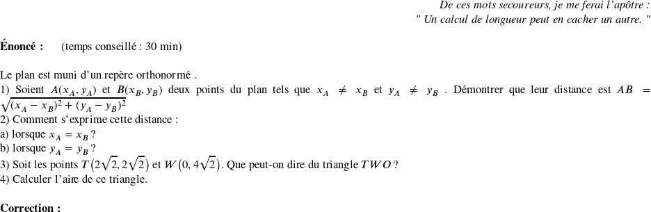   \begin{flushright} \textit{De ces mots secoureurs, je me ferai l'apôtre :\\ " Un calcul de longueur peut en cacher un autre. "} \end{flushright}  \textbf{Énoncé:}~~~~~~(temps conseillé : 30 min)\\  Le plan est muni d'un repère orthonormé \Oij.  1) Soient $A(x_A,y_A)$ et $B(x_B,y_B)$ deux points du plan tels que $x_A \neq x_B$ et $y_A \neq y_B$ . Démontrer que leur distance est $AB = \sqrt{(x_A - x_B)^2 + (y_A - y_B)^2}$  2) Comment s'exprime cette distance :\\ a) lorsque $x_A = x_B$ ?\\ b) lorsque $y_A = y_B$ ?  3) Soit les points $T\big(2\sqrt{2},2\sqrt{2}\big)$ et $W\big(0,4\sqrt{2}\big)$. Que peut-on dire du triangle $TWO$ ?  4) Calculer l'aire de ce triangle.\\  \textbf{Correction:}\\  