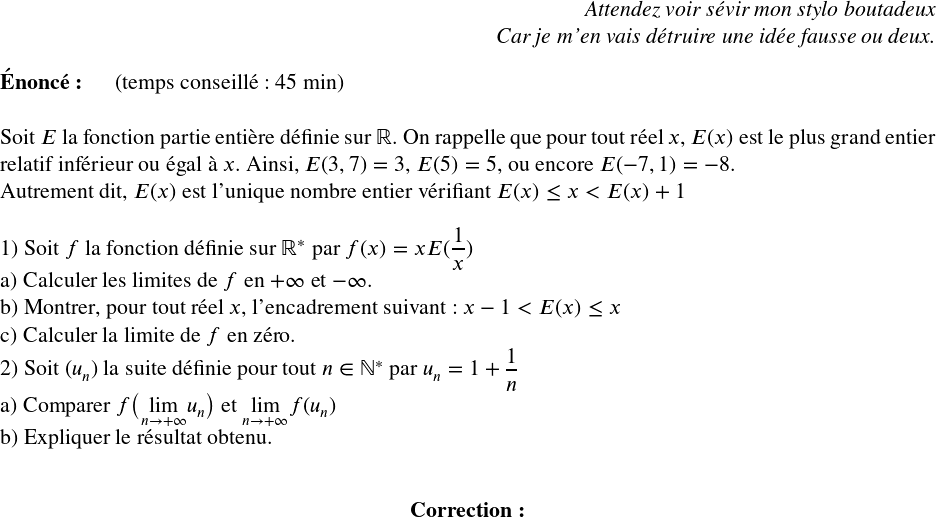   \Large  \begin{flushright} \textit{Attendez voir sévir mon stylo boutadeux\\ Car je m'en vais détruire une idée fausse ou deux.} \end{flushright}  \textbf{Énoncé:}~~~~~~(temps conseillé : 45 min)\\  Soit $E$ la fonction partie entière définie sur $\mathbb{R}$. On rappelle que pour tout réel $x$, $E(x)$ est le plus grand entier relatif inférieur ou égal à $x$. Ainsi, $E(3,7) = 3$, $E(5) = 5$, ou encore $E(-7,1) = - 8$.  Autrement dit, $E(x)$ est l'unique nombre entier vérifiant $E(x) \leq x < E(x) + 1$\\  1) Soit $f$ la fonction définie sur $\mathbb{R}^*$ par $f(x) = xE(\dfrac{1}{x})$\\ a) Calculer les limites de $f$ en $+ \infty$ et $- \infty$.\\ b) Montrer, pour tout réel $x$, l'encadrement suivant : $x - 1 < E(x) \leq x$\\ c) Calculer la limite de $f$ en zéro.  2) Soit $(u_n)$ la suite définie pour tout $n \in \mathbb{N}^*$ par $u_n = 1+\dfrac{1}{n}$\\ a) Comparer $f\big(\underset{n\rightarrow +\infty}{\lim} u_n\big)$ et $\underset{n\rightarrow +\infty}{\lim} f(u_n)$\\ b) Expliquer le résultat obtenu.\\  \begin{center}  \textbf{Correction:}\\  \end{center}  