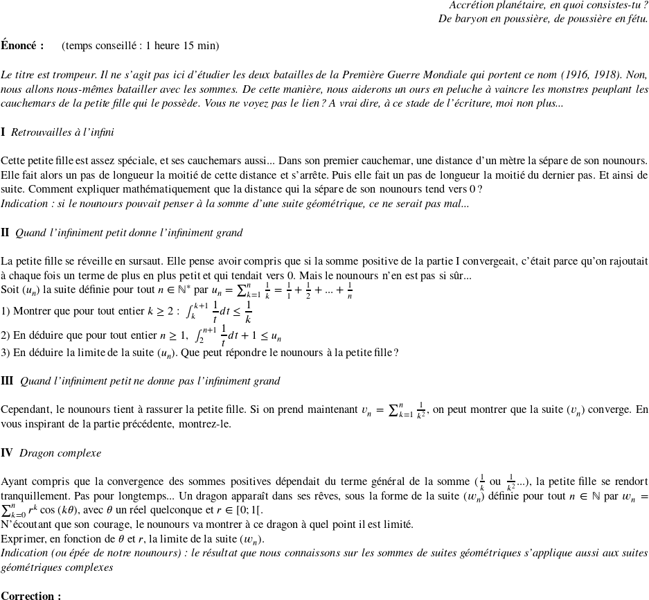   \begin{flushright} \textit{Accrétion planétaire, en quoi consistes-tu ?\\ De baryon en poussière, de poussière en fétu.} \end{flushright}  \textbf{Énoncé:}~~~~~~(temps conseillé : 1 heure 15 min)\\  \textit{Le titre est trompeur. Il ne s'agit pas ici d'étudier les deux batailles de la Première Guerre Mondiale qui portent ce nom (1916, 1918). Non, nous allons nous-mêmes batailler avec les sommes. De cette manière, nous aiderons un ours en peluche à vaincre les monstres peuplant les cauchemars de la petite fille qui le possède. Vous ne voyez pas le lien? A vrai dire, à ce stade de l'écriture, moi non plus...}\\  \textbf{I}~~\textit{Retrouvailles à l'infini}\\  Cette petite fille est assez spéciale, et ses cauchemars aussi... Dans son premier cauchemar, une distance d'un mètre la sépare de son nounours. Elle fait alors un pas de longueur la moitié de cette distance et s'arrête. Puis elle fait un pas de longueur la moitié du dernier pas. Et ainsi de suite. Comment expliquer mathématiquement que la distance qui la sépare de son nounours tend vers $0$?  \textit{Indication: si le nounours pouvait penser à la somme d'une suite géométrique, ce ne serait pas mal...}\\  \textbf{II}~~\textit{Quand l'infiniment petit donne l'infiniment grand}\\  La petite fille se réveille en sursaut. Elle pense avoir compris que si la somme positive de la partie I convergeait, c'était parce qu'on rajoutait à chaque fois un terme de plus en plus petit et qui tendait vers $0$. Mais le nounours n'en est pas si sûr...  Soit $(u_n)$ la suite définie pour tout $n \in \mathbb{N}^*$ par $u_n=\sum_{k=1}^{n}\frac{1}{k}=\frac{1}{1}+\frac{1}{2}+...+\frac{1}{n}$  1) Montrer que pour tout entier $k \geq 2$ :~~$\int_{k}^{k+1}\dfrac{1}{t}dt\leq \dfrac{1}{k}$  2) En déduire que pour tout entier $n\geq 1$,~~$\int_{2}^{n+1}\dfrac{1}{t}dt + 1\leq u_n$  3) En déduire la limite de la suite $(u_n)$. Que peut répondre le nounours à la petite fille?\\  \textbf{III}~~\textit{Quand l'infiniment petit ne donne pas l'infiniment grand}\\  Cependant, le nounours tient à rassurer la petite fille. Si on prend maintenant $v_n=\sum_{k=1}^n\frac{1}{k^2}$, on peut montrer que la suite $(v_n)$ converge. En vous inspirant de la partie précédente, montrez-le.\\  \textbf{IV}~~\textit{Dragon complexe}\\  Ayant compris que la convergence des sommes positives dépendait du terme général de la somme ($\frac{1}{k}$ ou $\frac{1}{k^2}...$), la petite fille se rendort tranquillement. Pas pour longtemps... Un dragon apparaît dans ses rêves, sous la forme de la suite $(w_n)$ définie pour tout $n \in \mathbb{N}$ par $w_n=\sum_{k=0}^{n}r^k\cos{(k\theta)}$, avec $\theta$ un réel quelconque et $r \in [0;1[$.  N'écoutant que son courage, le nounours va montrer à ce dragon à quel point il est limité.\\ Exprimer, en fonction de $\theta$ et $r$, la limite de la suite $(w_n)$.  \textit{Indication (ou épée de notre nounours): le résultat que nous connaissons sur les sommes de suites géométriques s'applique aussi aux suites géométriques complexes}\\  \textbf{Correction:}\\  