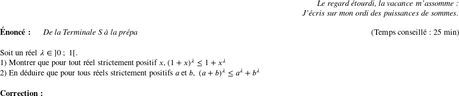   \begin{flushright} \textit{Le regard étourdi, la vacance m'assomme :\\ J'écris sur mon ordi des puissances de sommes.} \end{flushright}  \textbf{Énoncé:}~~~~~~\textit{De la Terminale S à la prépa}\hfill(Temps conseillé : 25 min)\\  Soit un réel $\lambda \in~]0~;~1[$.  1) Montrer que pour tout réel strictement positif $x$,~$(1+x)^\lambda \leq 1 + x^\lambda$  2) En déduire que pour tous réels strictement positifs $a$ et $b$,~~$(a+b)^\lambda \leq a^\lambda + b^\lambda$\\  \textbf{Correction:}\\  