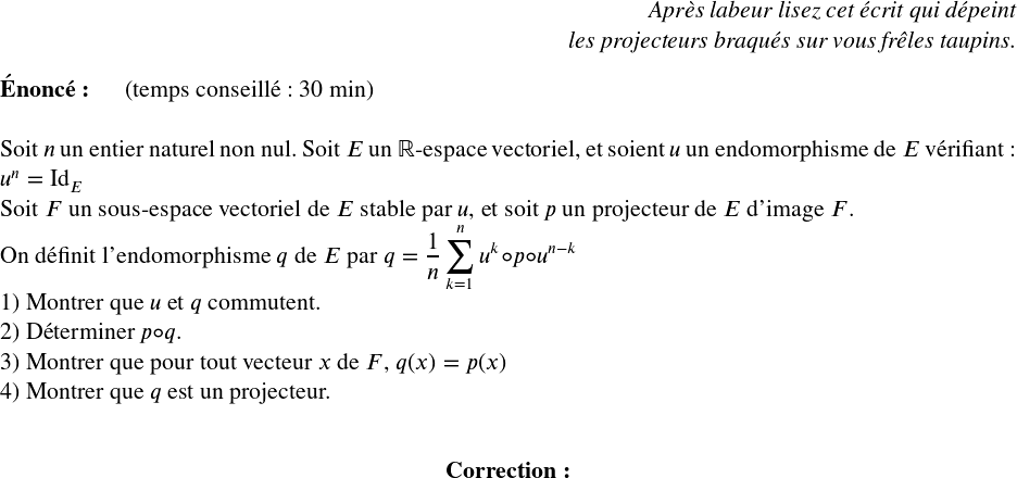   \Large  \begin{flushright} \textit{Après labeur lisez cet écrit qui dépeint\\ les projecteurs braqués sur vous frêles taupins.} \end{flushright}  \textbf{Énoncé:}~~~~~~(temps conseillé : 30 min)\\  Soit $n$ un entier naturel non nul. Soit $E$ un $\mathbb{R}$-espace vectoriel, et soient $u$ un endomorphisme de $E$ vérifiant : $u^n = \text{Id}_E$\\ Soit $F$ un sous-espace vectoriel de $E$ stable par $u$, et soit $p$ un projecteur de $E$ d'image $F$.\\ On définit l'endomorphisme $q$ de $E$ par $q = \dfrac{1}{n}\displaystyle\sum_{k=1}^n u^k \circ p\circ u^{n-k}$  1) Montrer que $u$ et $q$ commutent.  2) Déterminer $p \circ q$.  3) Montrer que pour tout vecteur $x$ de $F$, $q(x) = p(x)$  4) Montrer que $q$ est un projecteur.\\  \center{\textbf{Correction:}}\\  
