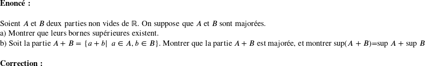  \textbf{Enoncé:}\\  Soient $A$ et $B$ deux parties non vides de $\mathbb{R}$. On suppose que $A$ et $B$ sont majorées.  a) Montrer que leurs bornes supérieures existent.  b) Soit la partie $A+B=\lbrace a+b|~~a \in A, b \in B\rbrace$. Montrer que la partie $A+B$ est majorée, et montrer sup$(A+B)$=sup $A$ + sup $B$ \\  \textbf{Correction:}\\  
