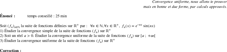   \begin{flushright} \textit{Convergence uniforme, nous allons te prouver\\ mais en bonne et due forme, par calculs approuvés.} \end{flushright}  \textbf{Énoncé:}~~~~~~~~~~~~temps conseillé : 25 min\\  Soit $(f_n)_{n \in \mathbb{N}}$ la suite de fonctions définies sur $\mathbb{R}^+$ par : ~~$\forall n \in \mathbb{N}, \forall x \in \mathbb{R}^+,~ f_n(x) = e^{-nx}\sin(nx)$  1) Étudier la convergence simple de la suite de fonctions $(f_n)$ sur $\mathbb{R}^+$  2) Soit un réel $a > 0$. Étudier la convergence uniforme de la suite de fonctions $(f_n)$ sur $[a~;~+\infty[$  3) Étudier la convergence uniforme de la suite de fonctions $(f_n)$ sur $\mathbb{R}^+$\\  \textbf{Correction:}\\  