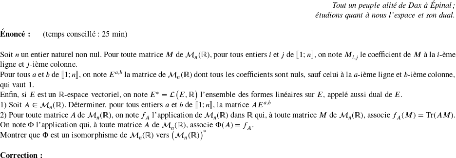   \begin{flushright} \textit{Tout un peuple alité de Dax à Épinal ;\\ étudions quant à nous l'espace et son dual.} \end{flushright}  \textbf{Énoncé:}~~~~~~(temps conseillé : 25 min)\\  Soit $n$ un entier naturel non nul. Pour toute matrice $M$ de $\mathcal{M}_n(\mathbb{R})$, pour tous entiers $i$ et $j$ de $\llbracket 1;n \rrbracket$,~on note $M_{i,j}$ le coefficient de $M$ à la $i$-ème ligne et $j$-ième colonne.\\ Pour tous $a$ et $b$ de $\llbracket 1;n \rrbracket$, on note $E^{a,b}$ la matrice de $\mathcal{M}_n(\mathbb{R})$ dont tous les coefficients sont nuls, sauf celui à la $a$-ième ligne et $b$-ième colonne, qui vaut $1$.\\ Enfin, si $E$ est un $\mathbb{R}$-espace vectoriel, on note $E^* = \mathcal{L}\big(E,\mathbb{R}\big)$ l'ensemble des formes linéaires sur $E$, appelé aussi dual de $E$.  1) Soit $A \in \mathcal{M}_n(\mathbb{R})$. Déterminer, pour tous entiers $a$ et $b$ de $\llbracket 1;n \rrbracket$, la matrice $AE^{a,b}$  2) Pour toute matrice $A$ de $\mathcal{M}_n(\mathbb{R})$, on note $f_A$ l'application de $\mathcal{M}_n(\mathbb{R})$ dans $\mathbb{R}$ qui, à toute matrice $M$ de $\mathcal{M}_n(\mathbb{R})$, associe $f_A(M) = \text{Tr}(AM)$.\\ On note $\Phi$ l'application qui, à toute matrice $A$ de $\mathcal{M}_n(\mathbb{R})$, associe $\Phi(A) = f_A$.\\ Montrer que $\Phi$ est un isomorphisme de $\mathcal{M}_n(\mathbb{R})$ vers $\big(\mathcal{M}_n(\mathbb{R})\big)^*$\\  \textbf{Correction:}\\  