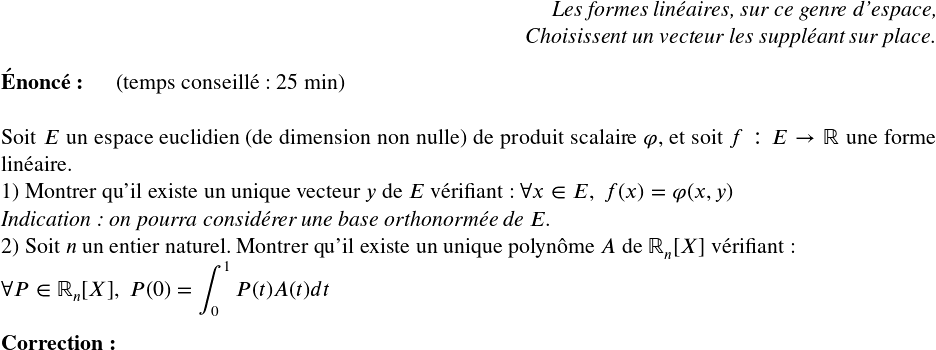   \Large  \begin{flushright} \textit{Les formes linéaires, sur ce genre d'espace,\\ Choisissent un vecteur les suppléant sur place.} \end{flushright}  \textbf{Énoncé:}~~~~~~(temps conseillé : 25 min)\\  Soit $E$ un espace euclidien (de dimension non nulle) de produit scalaire $\varphi$, et soit $f : E \rightarrow \mathbb{R}$ une forme linéaire.  1) Montrer qu'il existe un unique vecteur $y$ de $E$ vérifiant : $\forall x \in E,~f(x) = \varphi(x,y)$\\ \textit{Indication : on pourra considérer une base orthonormée de $E$.}  2) Soit $n$ un entier naturel. Montrer qu'il existe un unique polynôme $A$ de $\mathbb{R}_n[X]$ vérifiant :\\ $\forall P \in \mathbb{R}_n[X],~P(0)=\displaystyle\int_{0}^1 P(t)A(t)dt$\\  \textbf{Correction:}  