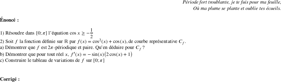   \begin{flushright} \textit{Période fort troublante, je te fuis pour ma feuille,\\ Où ma plume se plante et oublie tes écueils.} \end{flushright}  \textbf{\'Enonc\'e:}\\  1) R\'esoudre dans $[0;\pi]$ l'\'equation $\cos{x} \geq -\dfrac{1}{2}$  2) Soit $f$ la fonction d\'efinie sur $\mathbb{R}$ par $f(x) = \cos^2(x) + \cos(x)$, de courbe repr\'esentative $C_f$.\\ a) D\'emontrer que $f$ est $2\pi$-p\'eriodique et paire. Qu'en d\'eduire pour $C_f$ ?\\ b) D\'emontrer que pour tout réel $x$, $f'(x) = -\sin(x)\big(2\cos(x)+1\big)$\\ c) Construire le tableau de variations de $f$ sur $[0;\pi]$\\ ~~\\  \textbf{Corrig\'e:}\\  