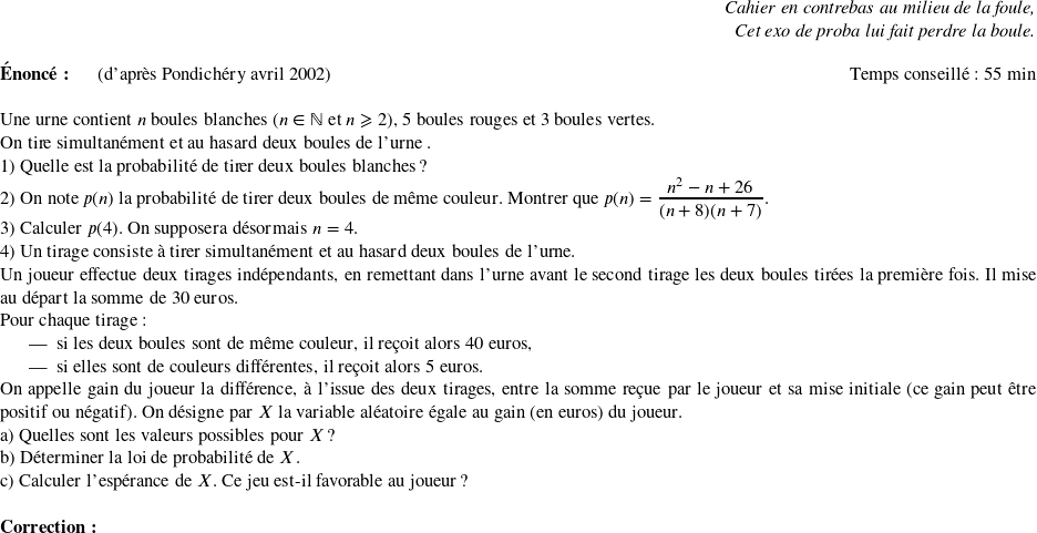   \begin{flushright} \textit{Cahier en contrebas au milieu de la foule,\\ Cet exo de proba lui fait perdre la boule.} \end{flushright}  \textbf{Énoncé:}~~~~~~(d'après Pondichéry avril 2002)\hfill Temps conseillé : 55 min\\  Une urne contient $n$ boules blanches ($n \in \N$ et $n \geqslant 2$), 5 boules rouges et 3~boules vertes.  On tire simultanément et au hasard deux boules de l'urne .  1) Quelle est la probabilité de tirer deux boules blanches ?  2) On note $p(n)$ la probabilité de tirer deux boules de même couleur. Montrer que $p(n) = \dfrac{n^2 -n + 26}{(n + 8)(n + 7)}$.  3) Calculer $p(4)$. On supposera désormais $n = 4$.  4) Un tirage consiste à tirer simultanément et au hasard deux boules de l'urne.  Un joueur effectue deux tirages indépendants, en remettant dans l'urne avant le second tirage les deux boules tirées la première fois. Il mise au départ la somme de 30 euros.  Pour chaque tirage :  \begin{itemize} \item si les deux boules sont de même couleur, il reçoit alors 40 euros, \item si elles sont de couleurs différentes, il reçoit alors 5 euros. \end{itemize} On appelle gain du joueur la différence, à l'issue des deux tirages, entre la somme reçue par le joueur et sa mise initiale (ce gain peut être positif ou négatif). On désigne par $X$ la variable aléatoire égale au gain (en euros) du joueur.\\ a) Quelles sont les valeurs possibles pour $X$ ?\\ b) Déterminer la loi de probabilité de $X$.\\ c) Calculer l'espérance de $X$. Ce jeu est-il favorable au joueur ?\\  \textbf{Correction :}\\  
